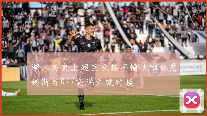 湖人历史上超巨交接不愉快唯独詹姆斯与077实现无缝对接