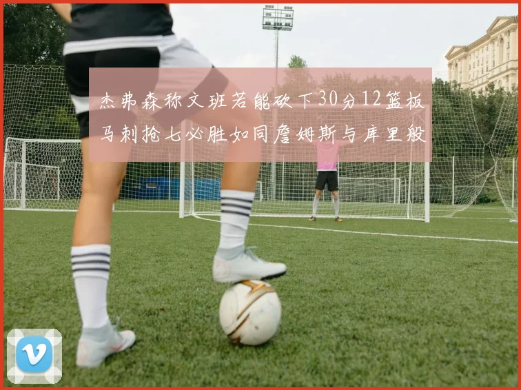 杰弗森称文班若能砍下30分12篮板马刺抢七必胜如同詹姆斯与库里般出色