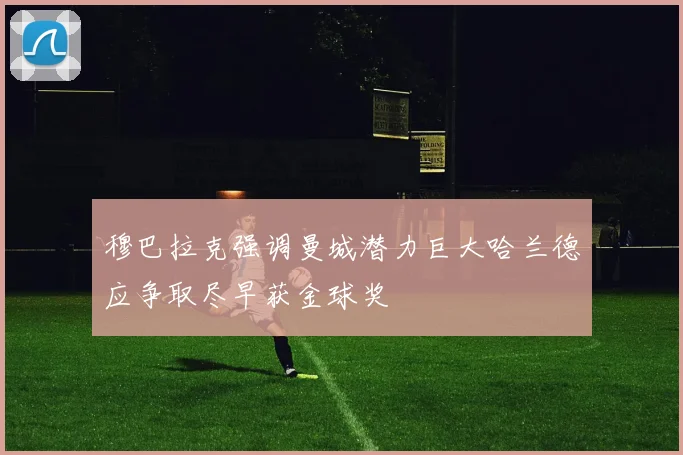 穆巴拉克强调曼城潜力巨大哈兰德应争取尽早获金球奖
