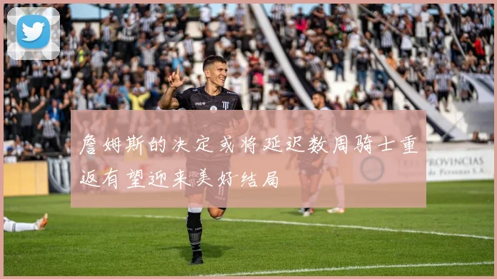 詹姆斯的决定或将延迟数周骑士重返有望迎来美好结局