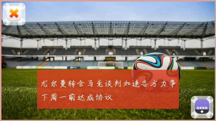 尤尔曼转会马竞谈判加速各方力争下周一前达成协议
