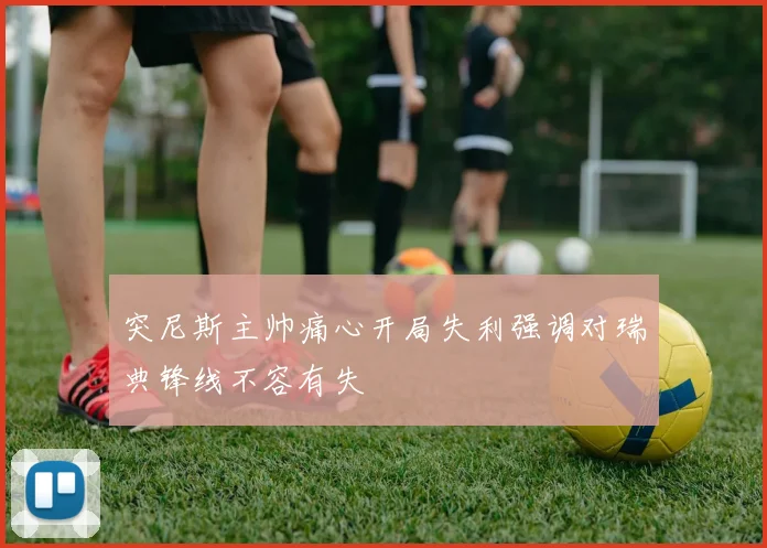 突尼斯主帅痛心开局失利强调对瑞典锋线不容有失