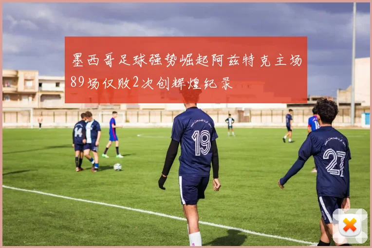 墨西哥足球强势崛起阿兹特克主场89场仅败2次创辉煌纪录