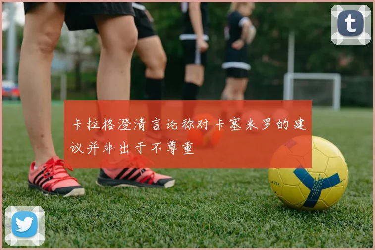 卡拉格澄清言论称对卡塞米罗的建议并非出于不尊重
