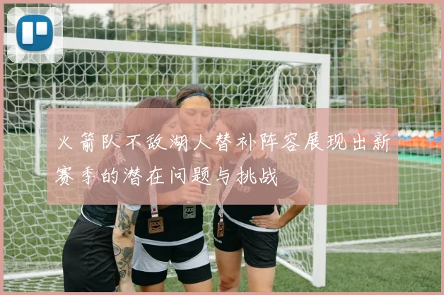 火箭队不敌湖人替补阵容展现出新赛季的潜在问题与挑战
