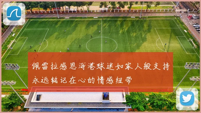 佩雷拉感恩海港球迷如家人般支持永远铭记在心的情感纽带