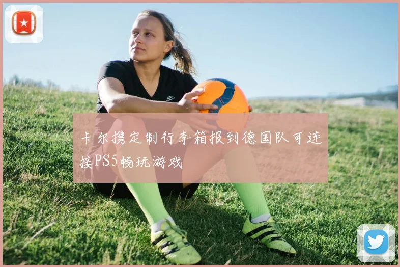 卡尔携定制行李箱报到德国队可连接PS5畅玩游戏