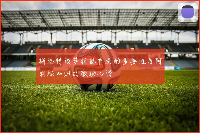 斯洛特谈萨拉赫首发的重要性与阿利松回归的激动心情