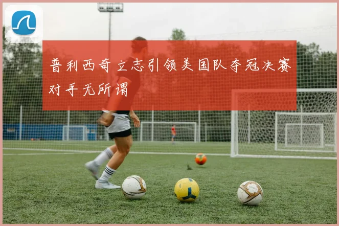 普利西奇立志引领美国队夺冠决赛对手无所谓