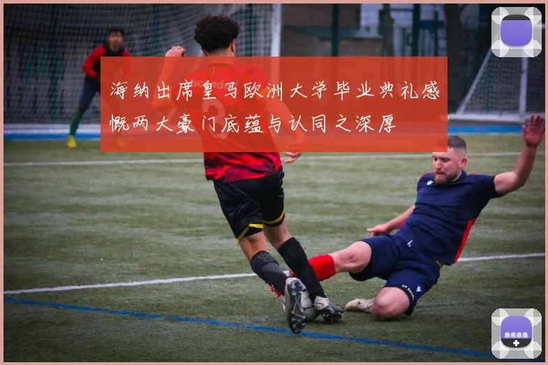 海纳出席皇马欧洲大学毕业典礼感慨两大豪门底蕴与认同之深厚