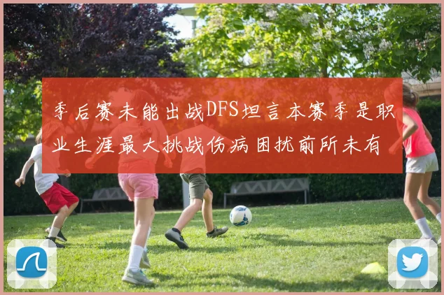 季后赛未能出战DFS坦言本赛季是职业生涯最大挑战伤病困扰前所未有