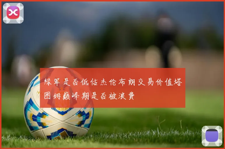 绿军是否低估杰伦布朗交易价值塔图姆巅峰期是否被浪费