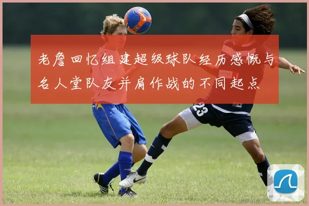 老詹回忆组建超级球队经历感慨与名人堂队友并肩作战的不同起点