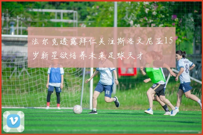 法尔克透露拜仁关注斯洛文尼亚15岁新星欲培养未来足球天才