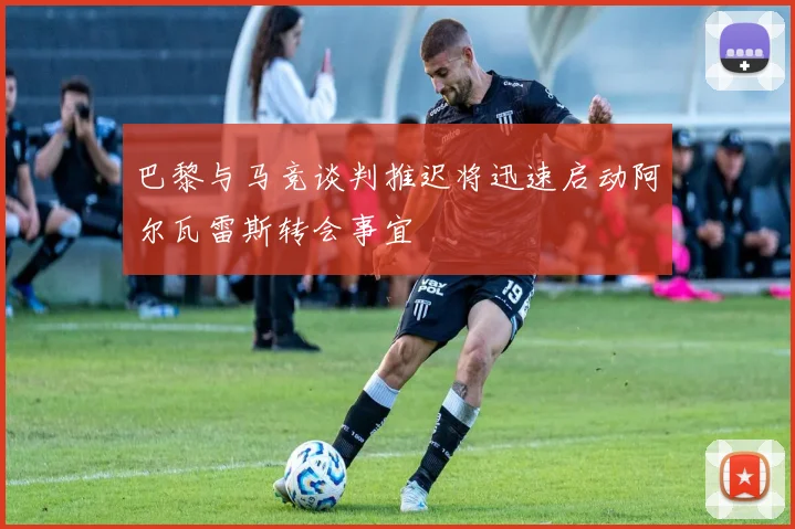巴黎与马竞谈判推迟将迅速启动阿尔瓦雷斯转会事宜