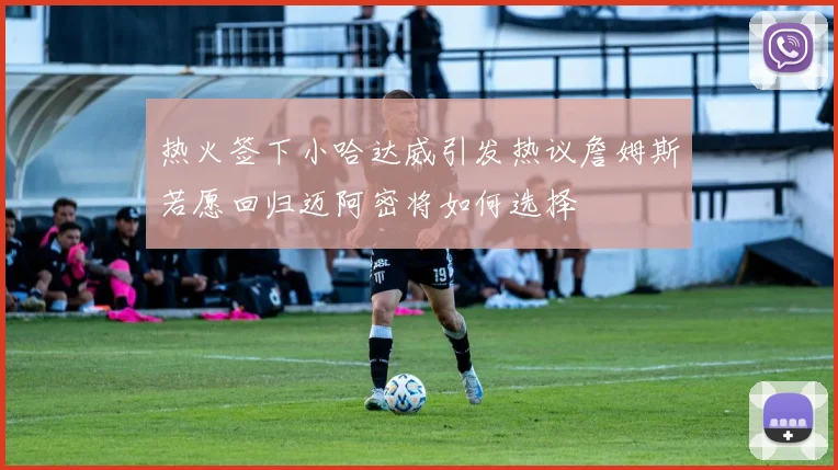 热火签下小哈达威引发热议詹姆斯若愿回归迈阿密将如何选择