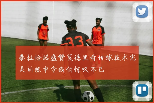 泰拉恰诺盛赞莫德里奇传球技术完美训练中令我们惊叹不已