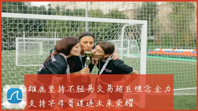 雄鹿坚持不轻易交易超巨理念全力支持字母哥追逐未来荣耀