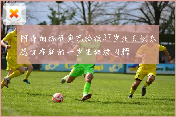 阿森纳祝福奥巴梅扬37岁生日快乐愿你在新的一岁里继续闪耀