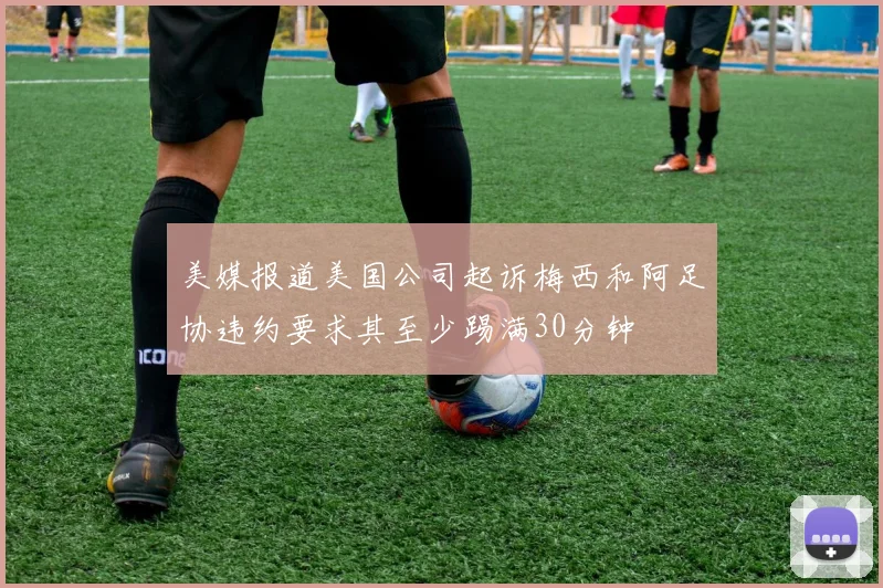 美媒报道美国公司起诉梅西和阿足协违约要求其至少踢满30分钟