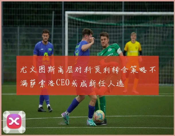 尤文图斯高层对科莫利转会策略不满萨索洛CEO或成新任人选