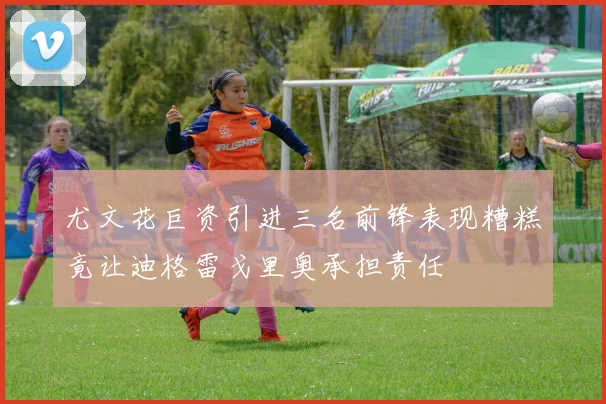 尤文花巨资引进三名前锋表现糟糕竟让迪格雷戈里奥承担责任