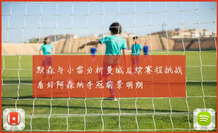 默森与小雷分析曼城后续赛程挑战看好阿森纳夺冠前景明朗