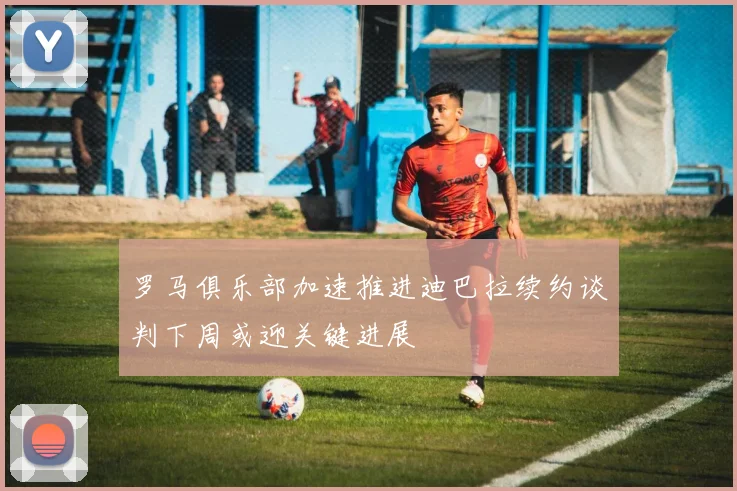 罗马俱乐部加速推进迪巴拉续约谈判下周或迎关键进展