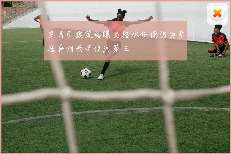罗马引援策略曝光格林伍德仍为首选普利西奇位列第三